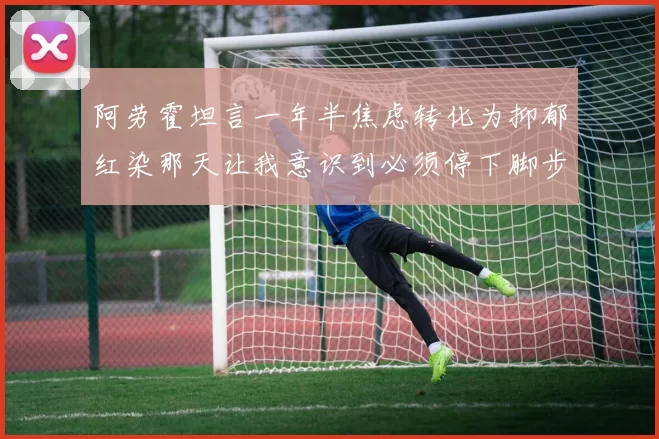 阿劳霍坦言一年半焦虑转化为抑郁红染那天让我意识到必须停下脚步