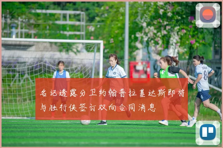 名记透露分卫约翰普拉基达斯即将与独行侠签订双向合同消息