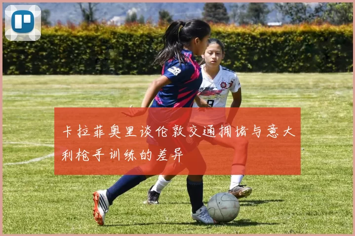 卡拉菲奥里谈伦敦交通拥堵与意大利枪手训练的差异