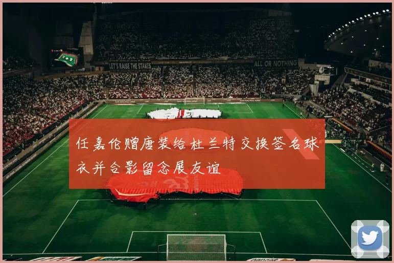 任嘉伦赠唐装给杜兰特交换签名球衣并合影留念展友谊