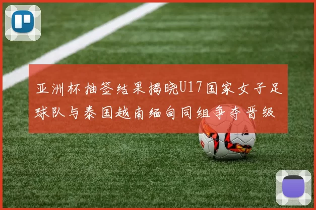 亚洲杯抽签结果揭晓U17国家女子足球队与泰国越南缅甸同组争夺晋级资格