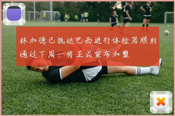 林加德已抵达巴西进行体检若顺利通过下周一将正式宣布加盟