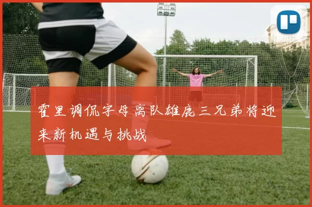 霍里调侃字母离队雄鹿三兄弟将迎来新机遇与挑战