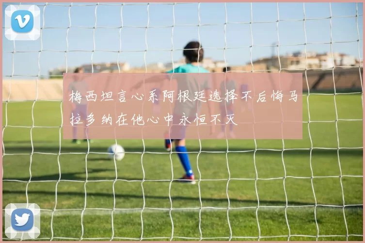 梅西坦言心系阿根廷选择不后悔马拉多纳在他心中永恒不灭