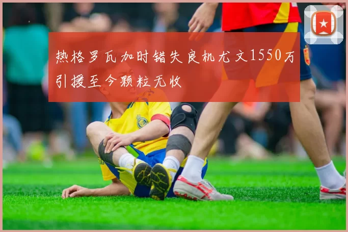 热格罗瓦加时错失良机尤文1550万引援至今颗粒无收