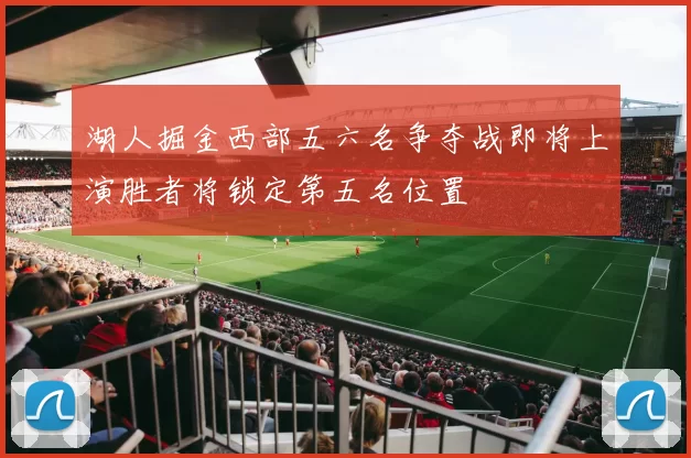 湖人掘金西部五六名争夺战即将上演胜者将锁定第五名位置