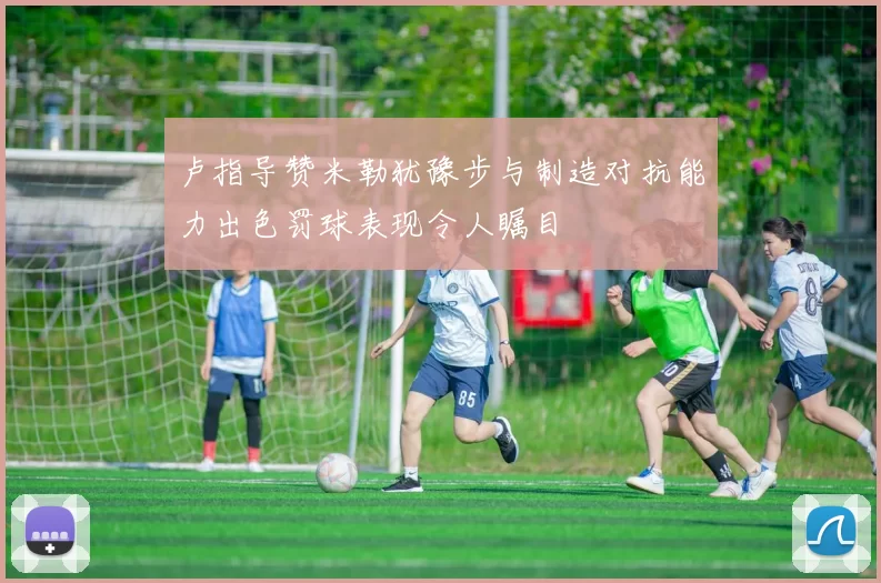 卢指导赞米勒犹豫步与制造对抗能力出色罚球表现令人瞩目