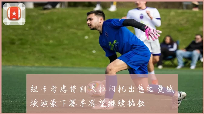 纽卡考虑将利夫拉门托出售给曼城埃迪豪下赛季有望继续执教