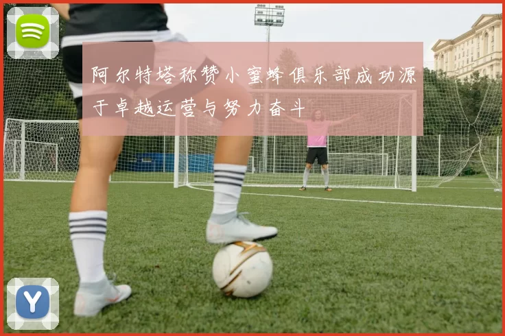 阿尔特塔称赞小蜜蜂俱乐部成功源于卓越运营与努力奋斗