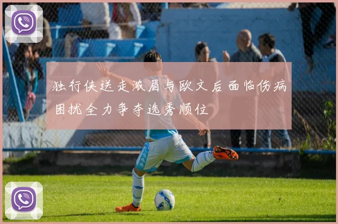 独行侠送走浓眉与欧文后面临伤病困扰全力争夺选秀顺位