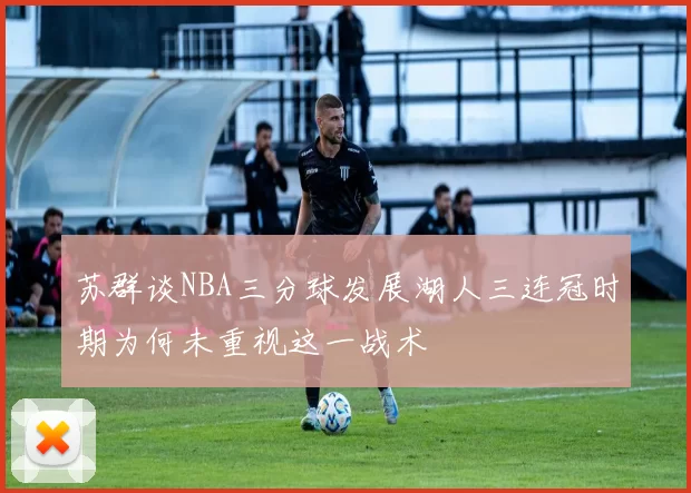 苏群谈NBA三分球发展湖人三连冠时期为何未重视这一战术