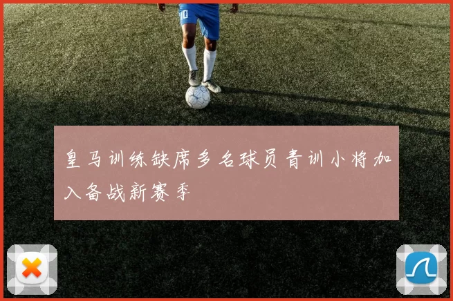 皇马训练缺席多名球员青训小将加入备战新赛季