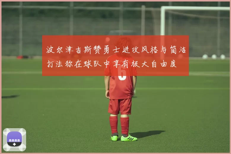 波尔津吉斯赞勇士进攻风格与简洁打法称在球队中享有极大自由度