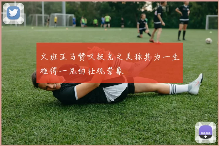 文班亚马赞叹极光之美称其为一生难得一见的壮观景象