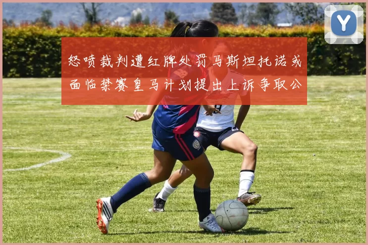 怒喷裁判遭红牌处罚马斯坦托诺或面临禁赛皇马计划提出上诉争取公正处理