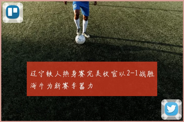 辽宁铁人热身赛完美收官以2-1战胜海牛为新赛季蓄力