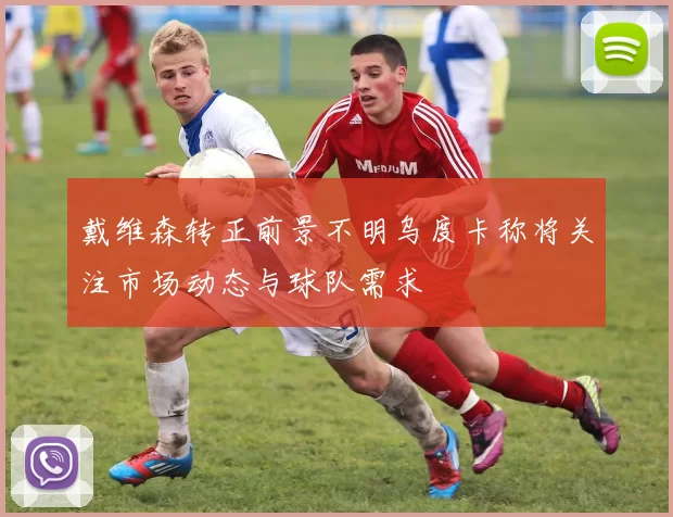 戴维森转正前景不明乌度卡称将关注市场动态与球队需求