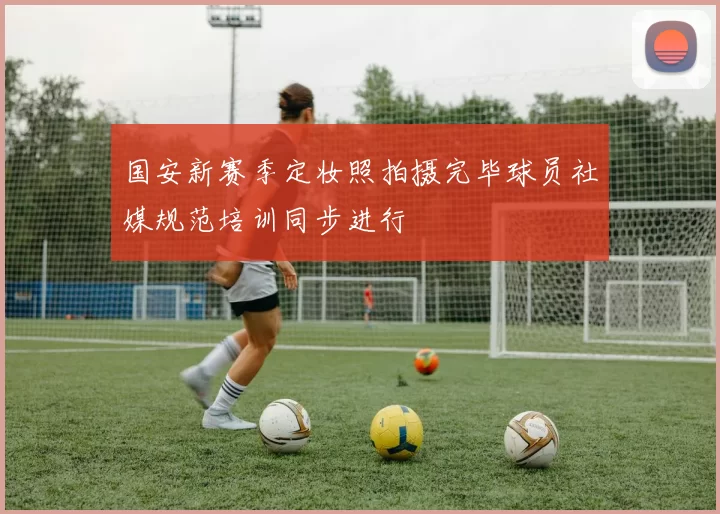 国安新赛季定妆照拍摄完毕球员社媒规范培训同步进行