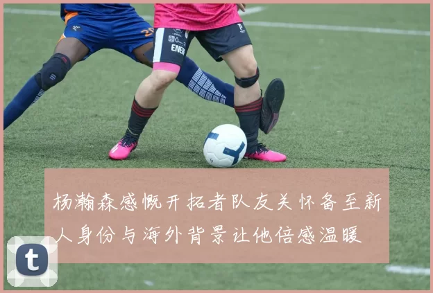 杨瀚森感慨开拓者队友关怀备至新人身份与海外背景让他倍感温暖