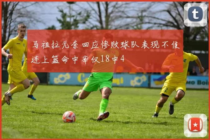 马祖拉无奈回应惨败球队表现不佳连上篮命中率仅18中4