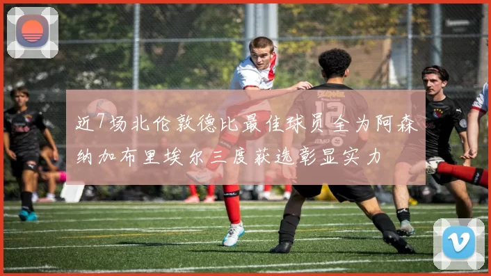 近7场北伦敦德比最佳球员全为阿森纳加布里埃尔三度获选彰显实力