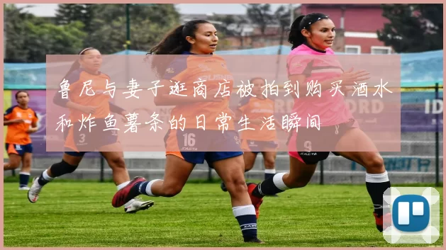 鲁尼与妻子逛商店被拍到购买酒水和炸鱼薯条的日常生活瞬间