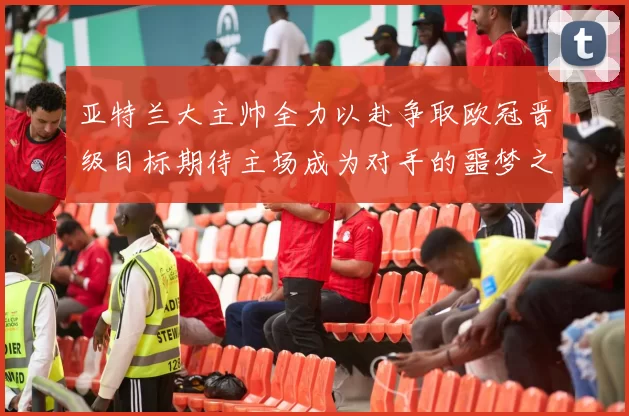亚特兰大主帅全力以赴争取欧冠晋级目标期待主场成为对手的噩梦之地