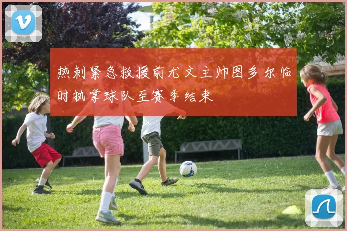 热刺紧急救援前尤文主帅图多尔临时执掌球队至赛季结束