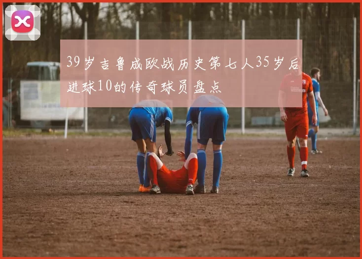 39岁吉鲁成欧战历史第七人35岁后进球10的传奇球员盘点