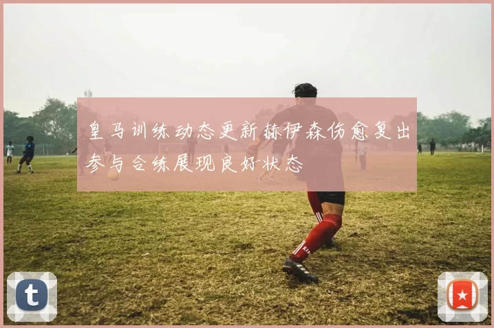 皇马训练动态更新赫伊森伤愈复出参与合练展现良好状态