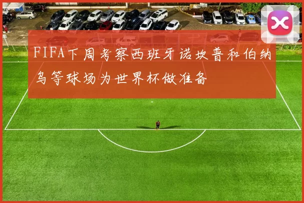 FIFA下周考察西班牙诺坎普和伯纳乌等球场为世界杯做准备