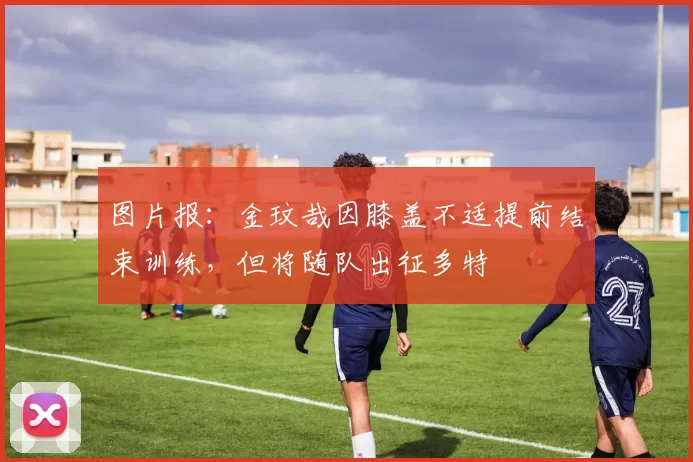图片报：金玟哉因膝盖不适提前结束训练，但将随队出征多特