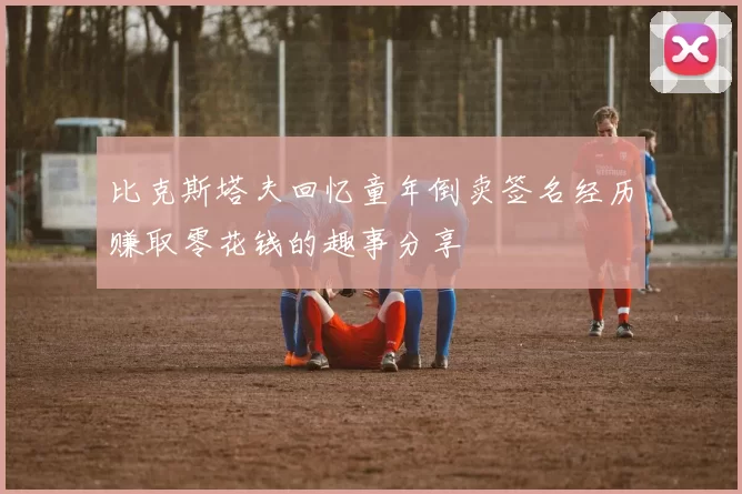 比克斯塔夫回忆童年倒卖签名经历赚取零花钱的趣事分享
